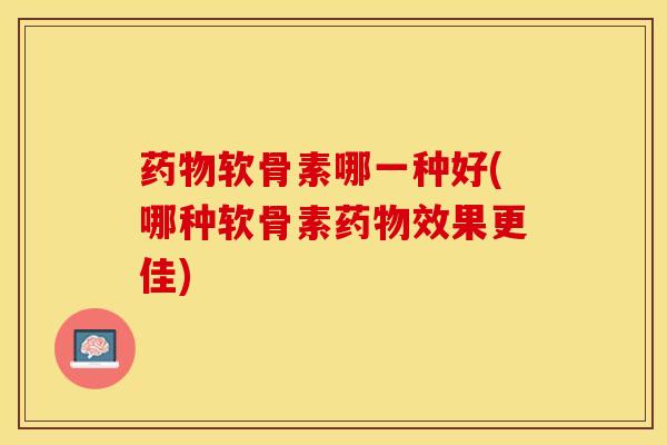 药物软骨素哪一种好(哪种软骨素药物效果更佳)