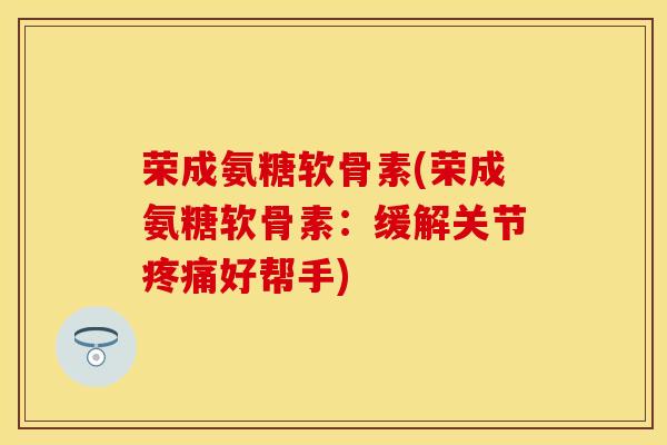 荣成氨糖软骨素(荣成氨糖软骨素：缓解关节疼痛好帮手)