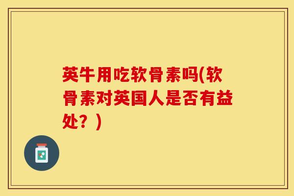 英牛用吃软骨素吗(软骨素对英国人是否有益处?) 英牛用吃软骨素吗(软骨素对英国人是否有益处?)