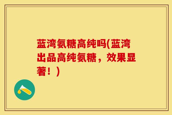 蓝湾氨糖高纯吗(蓝湾出品高纯氨糖,效果显著!) 蓝湾氨糖高纯吗(蓝湾出品高纯氨糖,效果显著!)