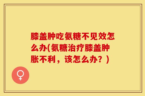 膝盖肿吃氨糖不见效怎么办(氨糖治疗膝盖肿胀不利，该怎么办？)