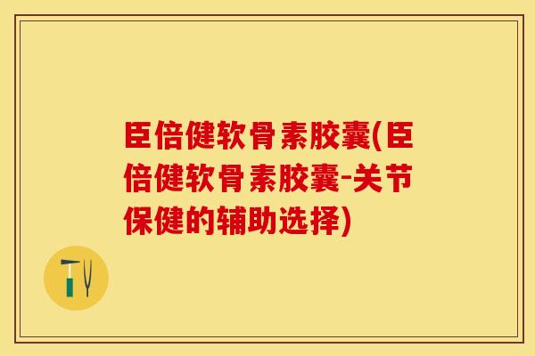 臣倍健软骨素胶囊(臣倍健软骨素胶囊-关节保健的辅助选择)