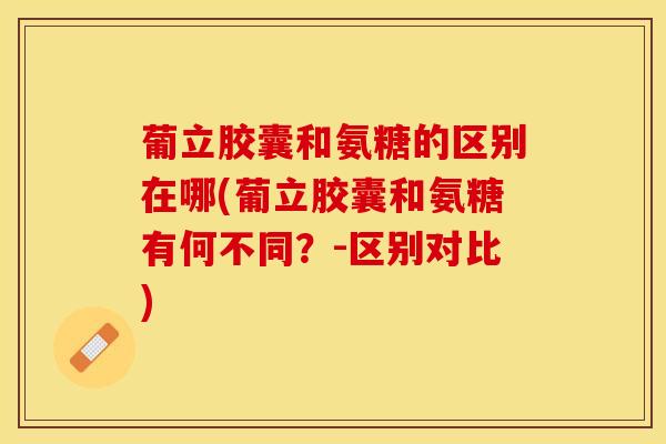 葡立胶囊和氨糖的区别在哪(葡立胶囊和氨糖有何不同？-区别对比)