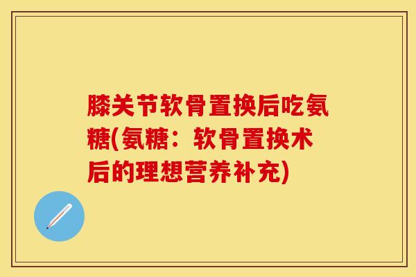 膝关节软骨置换后吃氨糖(氨糖：软骨置换术后的理想营养补充)