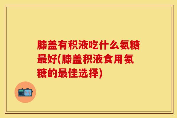 膝盖有积液吃什么氨糖最好(膝盖积液食用氨糖的最佳选择)