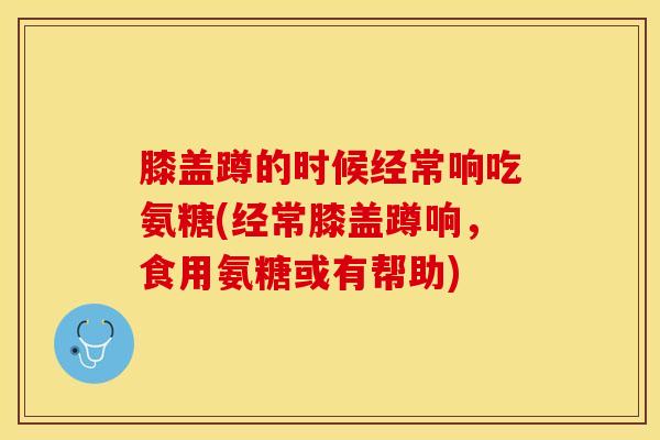 膝盖蹲的时候经常响吃氨糖(经常膝盖蹲响，食用氨糖或有帮助)