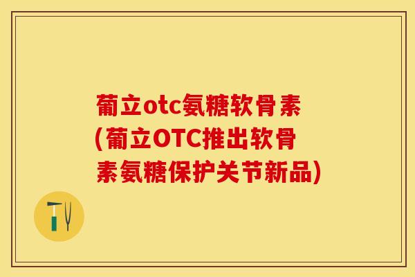 葡立otc氨糖软骨素(葡立OTC推出软骨素氨糖保护关节新品)