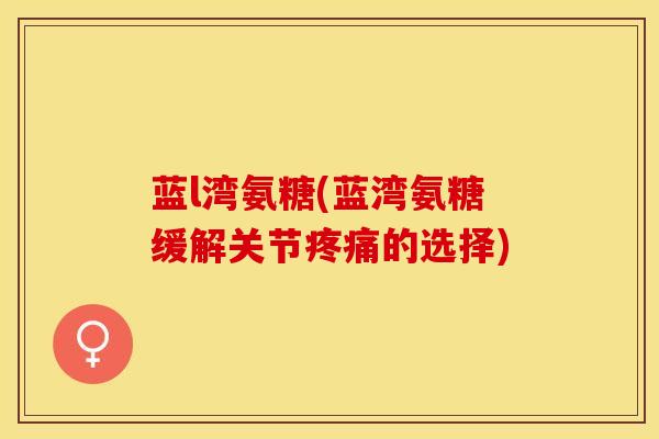 蓝l湾氨糖(蓝湾氨糖缓解关节疼痛的选择)