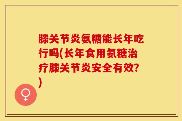 膝关节炎氨糖能长年吃行吗(长年食用氨糖治疗膝关节炎安全有效？)