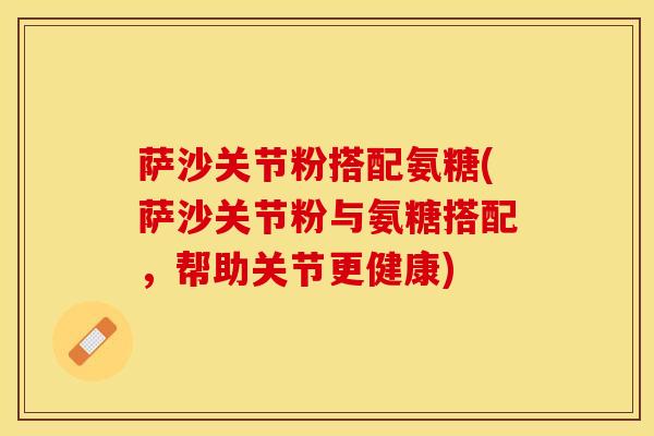 萨沙关节粉搭配氨糖(萨沙关节粉与氨糖搭配，帮助关节更健康)