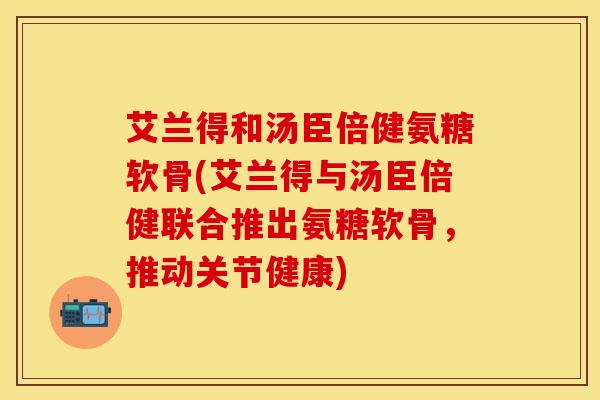 艾兰得和汤臣倍健氨糖软骨(艾兰得与汤臣倍健联合推出氨糖软骨，推动关节健康)