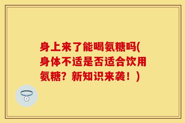 身上来了能喝氨糖吗(身体不适是否适合饮用氨糖？新知识来袭！)