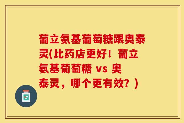 葡立氨基葡萄糖跟奥泰灵(比药店更好！葡立氨基葡萄糖 vs 奥泰灵，哪个更有效？)