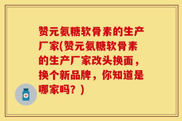 赞元氨糖软骨素的生产厂家(赞元氨糖软骨素的生产厂家改头换面，换个新品牌，你知道是哪家吗？)