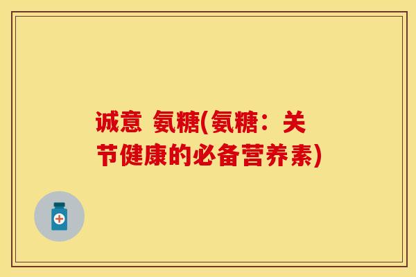 诚意 氨糖(氨糖：关节健康的必备营养素)