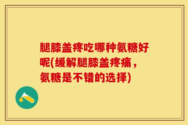 腿膝盖疼吃哪种氨糖好呢(缓解腿膝盖疼痛，氨糖是不错的选择)