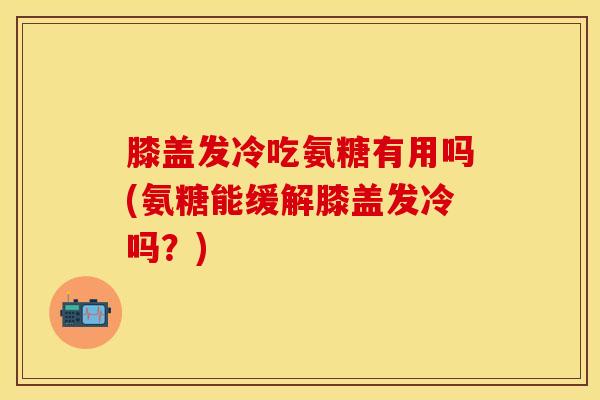 膝盖发冷吃氨糖有用吗(氨糖能缓解膝盖发冷吗？)