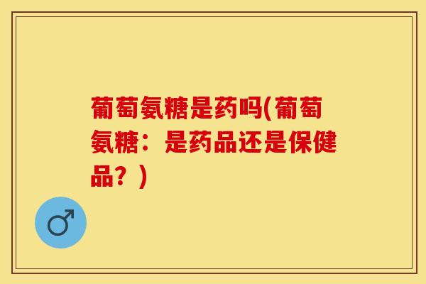 葡萄氨糖是药吗(葡萄氨糖：是药品还是保健品？)