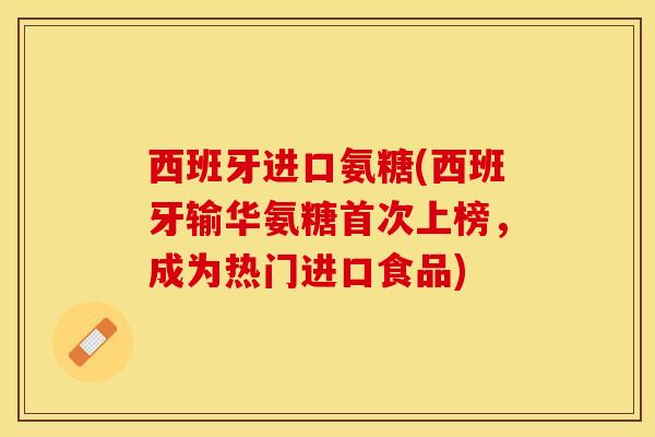 西班牙进口氨糖(西班牙输华氨糖首次上榜，成为热门进口食品)