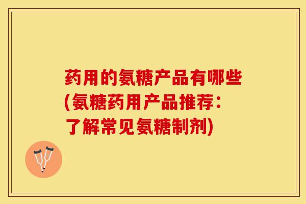 药用的氨糖产品有哪些(氨糖药用产品推荐：了解常见氨糖制剂)
