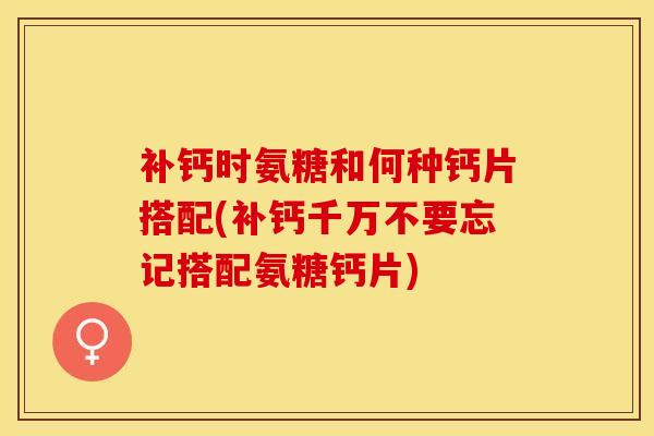 补钙时氨糖和何种钙片搭配(补钙千万不要忘记搭配氨糖钙片)
