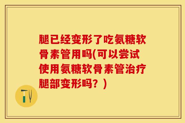腿已经变形了吃氨糖软骨素管用吗(可以尝试使用氨糖软骨素管治疗腿部变形吗？)
