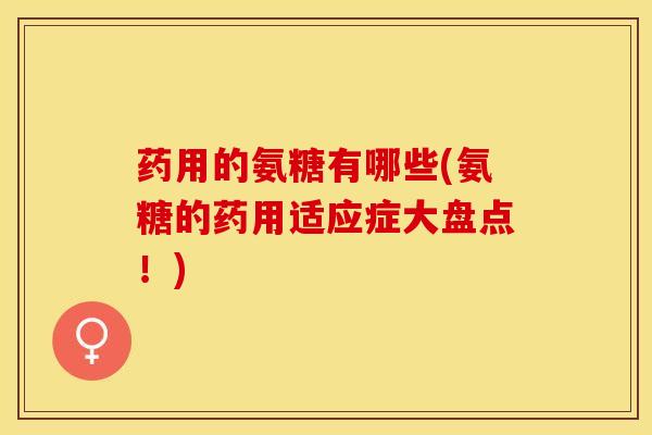 药用的氨糖有哪些(氨糖的药用适应症大盘点！)
