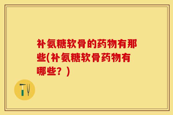 补氨糖软骨的药物有那些(补氨糖软骨药物有哪些？)