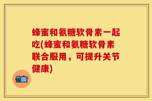 蜂蜜和氨糖软骨素一起吃(蜂蜜和氨糖软骨素联合服用，可提升关节健康)