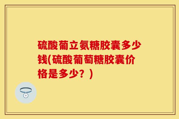 硫酸葡立氨糖胶囊多少钱(硫酸葡萄糖胶囊价格是多少？)