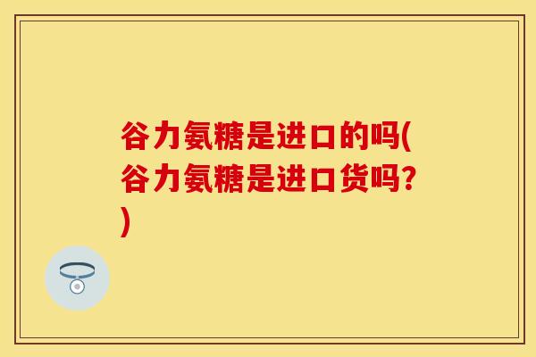 谷力氨糖是进口的吗(谷力氨糖是进口货吗？)