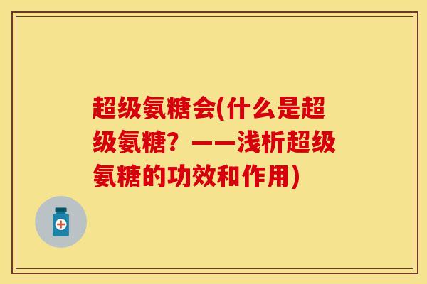 超级氨糖会(什么是超级氨糖？——浅析超级氨糖的功效和作用)