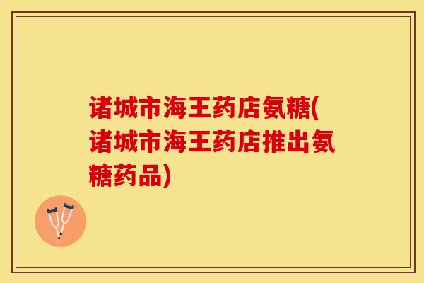 诸城市海王药店氨糖(诸城市海王药店推出氨糖药品)