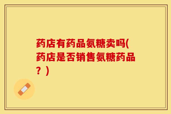 药店有药品氨糖卖吗(药店是否销售氨糖药品？)