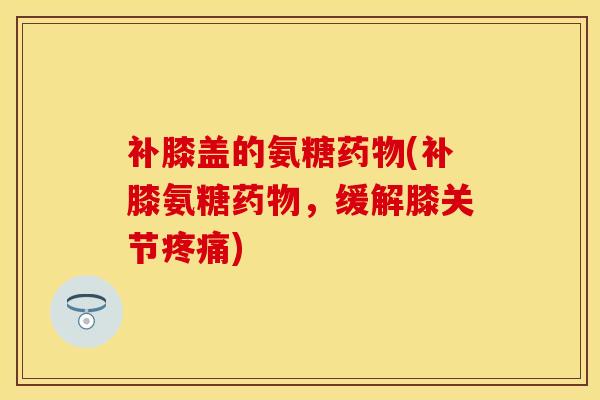 补膝盖的氨糖药物(补膝氨糖药物，缓解膝关节疼痛)