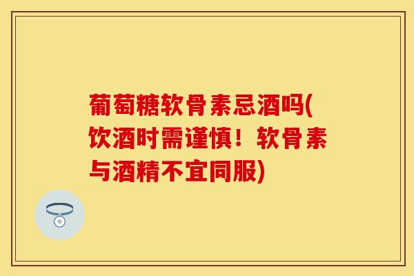 葡萄糖软骨素忌酒吗(饮酒时需谨慎!软骨素与酒精不宜同服) 葡萄糖软骨素忌酒吗(饮酒时需谨慎!软骨素与酒精不宜同服)