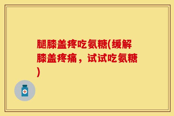 腿膝盖疼吃氨糖(缓解膝盖疼痛，试试吃氨糖)