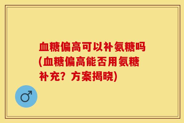 血糖偏高可以补氨糖吗(血糖偏高能否用氨糖补充？方案揭晓)