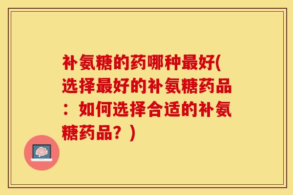 补氨糖的药哪种最好(选择最好的补氨糖药品：如何选择合适的补氨糖药品？)