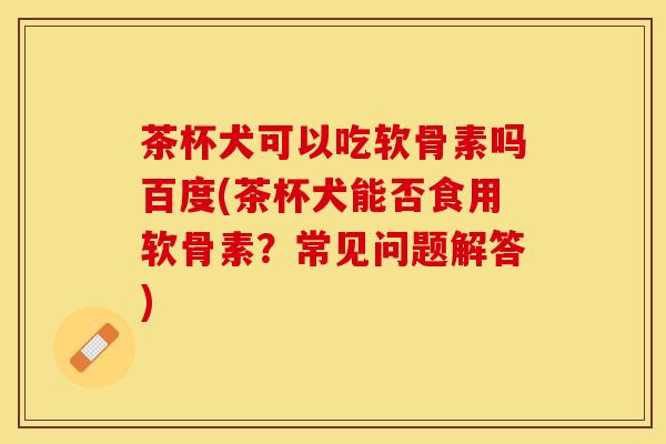 茶杯犬可以吃软骨素吗百度(茶杯犬能否食用软骨素？常见问题解答)