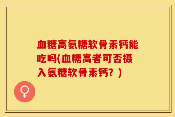 高氨糖软骨素钙能吃吗(高者可否摄入氨糖软骨素钙?) 高氨糖软骨素钙能吃吗(高者可否摄入氨糖软骨素钙?)