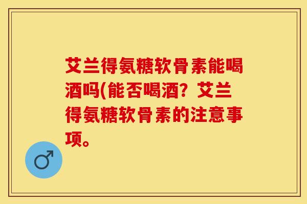 艾兰得氨糖软骨素能喝酒吗(能否喝酒?艾兰得氨糖软骨素的注意事项。 艾兰得氨糖软骨素能喝酒吗(能否喝酒?艾兰得氨糖软骨素的注意事项。