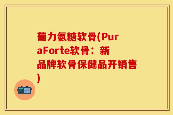 葡力氨糖软骨(PuraForte软骨：新品牌软骨保健品开销售)