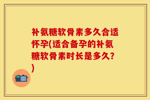 补氨糖软骨素多久合适怀孕(适合备孕的补氨糖软骨素时长是多久？)