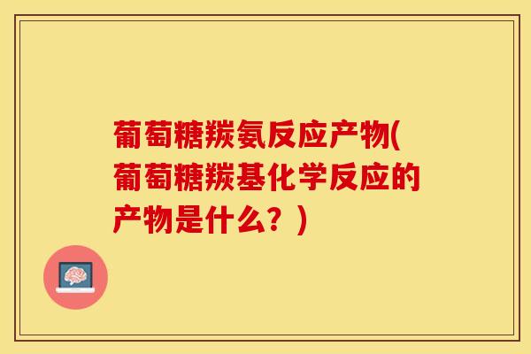 葡萄糖羰氨反应产物(葡萄糖羰基化学反应的产物是什么？)