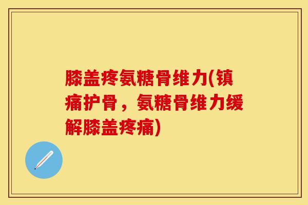 膝盖疼氨糖骨维力(护骨,氨糖骨维力缓解膝盖) 膝盖疼氨糖骨维力(护骨,氨糖骨维力缓解膝盖)