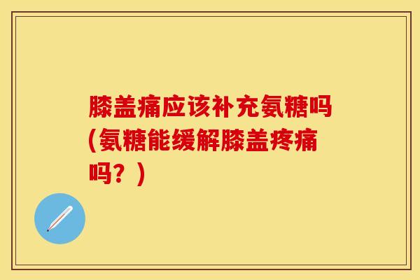 膝盖痛应该补充氨糖吗(氨糖能缓解膝盖疼痛吗？)