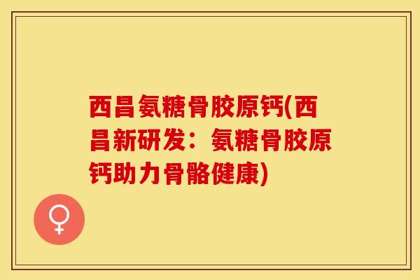 西昌氨糖骨胶原钙(西昌新研发:氨糖骨胶原钙助力骨骼健康) 西昌氨糖骨胶原钙(西昌新研发:氨糖骨胶原钙助力骨骼健康)