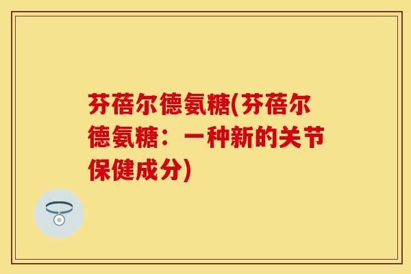 芬蓓尔德氨糖(芬蓓尔德氨糖:一种新的关节保健成分) 芬蓓尔德氨糖(芬蓓尔德氨糖:一种新的关节保健成分)