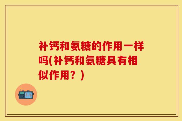 补钙和氨糖的作用一样吗(补钙和氨糖具有相似作用？)